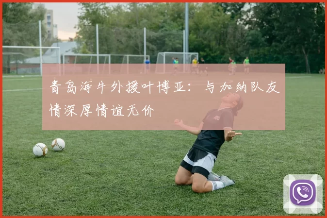 青岛海牛外援叶博亚：与加纳队友情深厚情谊无价