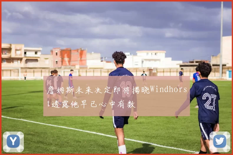 詹姆斯未来决定即将揭晓Windhorst透露他早已心中有数