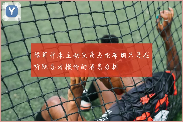绿军并未主动交易杰伦布朗只是在听取各方报价的消息分析