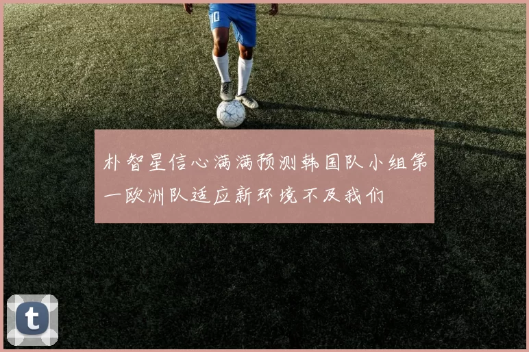 朴智星信心满满预测韩国队小组第一欧洲队适应新环境不及我们