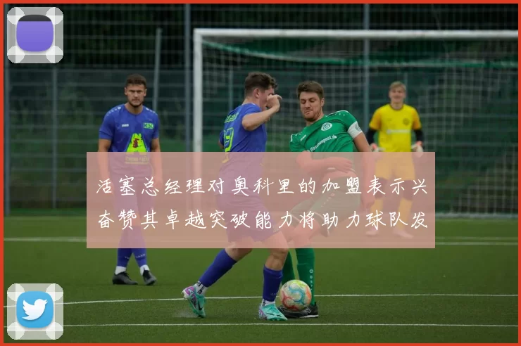 活塞总经理对奥科里的加盟表示兴奋赞其卓越突破能力将助力球队发展