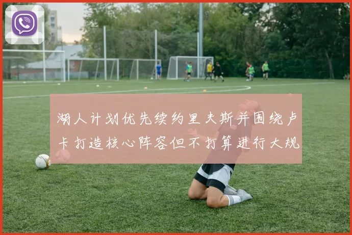 湖人计划优先续约里夫斯并围绕卢卡打造核心阵容但不打算进行大规模重建